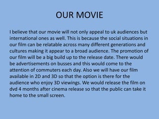 OUR MOVIE
I believe that our movie will not only appeal to uk audiences but
international ones as well. This is because the social situations in
our film can be relatable across many different generations and
cultures making it appear to a broad audience. The promotion of
our film will be a big build up to the release date. There would
be advertisements on busses and this would come to the
attention of commuters each day. Also we will have our film
available in 2D and 3D so that the option is there for the
audience who enjoy 3D viewings. We would release the film on
dvd 4 months after cinema release so that the public can take it
home to the small screen.

 
