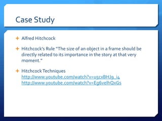 Case Study
 Alfred Hitchcock
 Hitchcock’s Rule “The size of an object in a frame should be

directly related to its importance in the story at that very
moment.”
 Hitchcock Techniques

http://www.youtube.com/watch?v=u5cxBHJ9_i4
http://www.youtube.com/watch?v=Eg6velhQxGs

 
