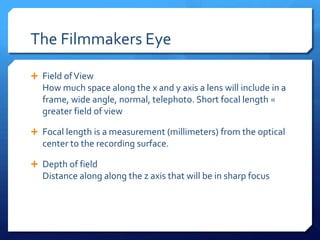 The Filmmakers Eye
 Field of View

How much space along the x and y axis a lens will include in a
frame, wide angle, normal, telephoto. Short focal length =
greater field of view
 Focal length is a measurement (millimeters) from the optical

center to the recording surface.
 Depth of field

Distance along along the z axis that will be in sharp focus

 