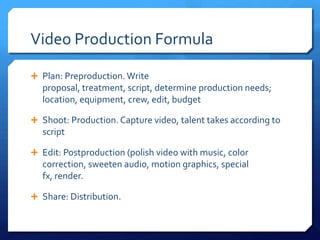Video Production Formula
 Plan: Preproduction. Write proposal, treatment, script,

determine production needs; location, equipment, crew, edit,
budget
 Shoot: Production. Capture video, talent takes according to

script
 Edit: Postproduction (polish video with music, color

correction, sweeten audio, motion graphics, special fx,
render.
 Share: Distribution.

 