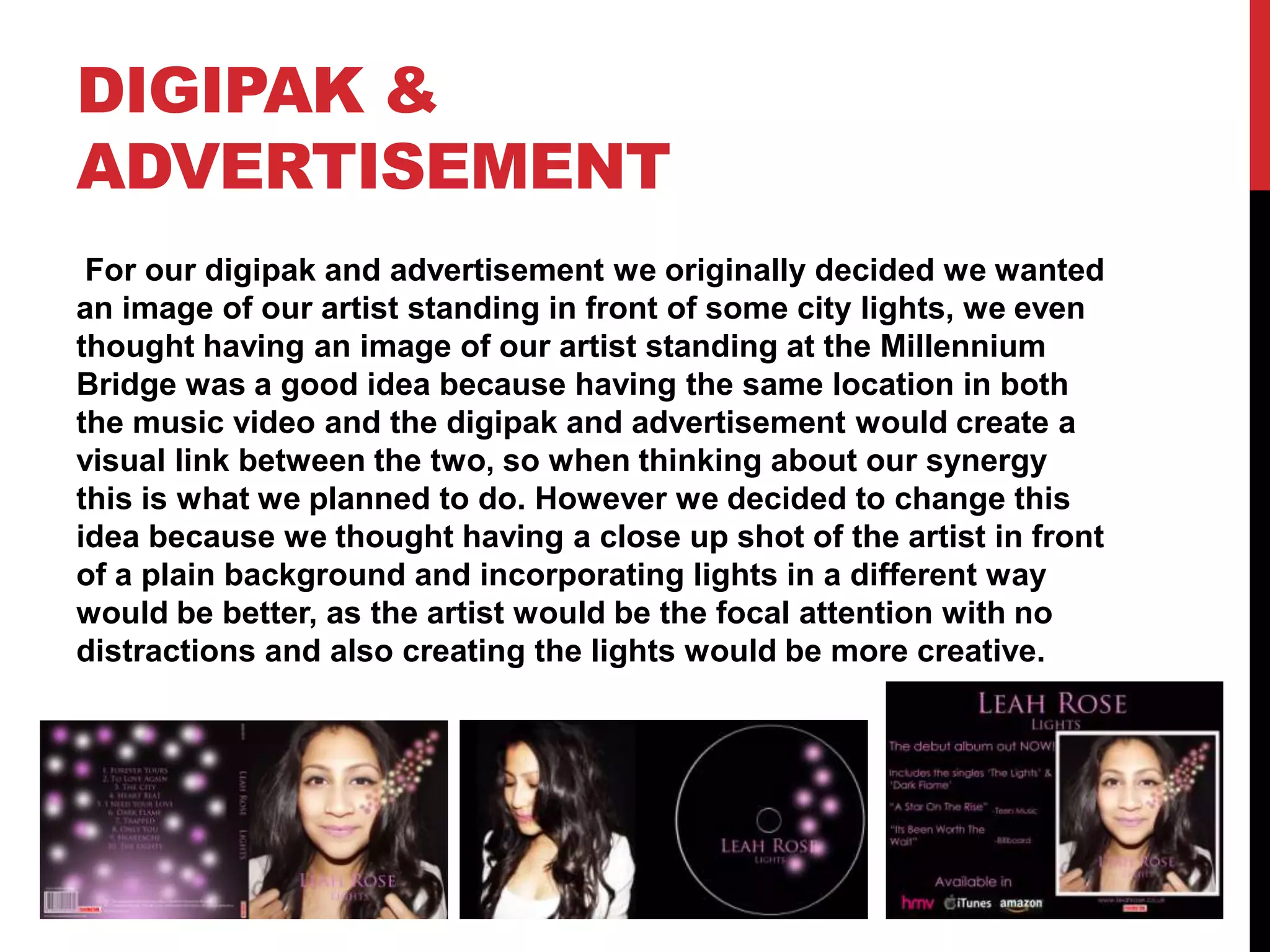 DIGIPAK &
ADVERTISEMENT
For our digipak and advertisement we originally decided we wanted
an image of our artist standing in front of some city lights, we even
thought having an image of our artist standing at the Millennium
Bridge was a good idea because having the same location in both
the music video and the digipak and advertisement would create a
visual link between the two, so when thinking about our synergy
this is what we planned to do. However we decided to change this
idea because we thought having a close up shot of the artist in front
of a plain background and incorporating lights in a different way
would be better, as the artist would be the focal attention with no
distractions and also creating the lights would be more creative.

 