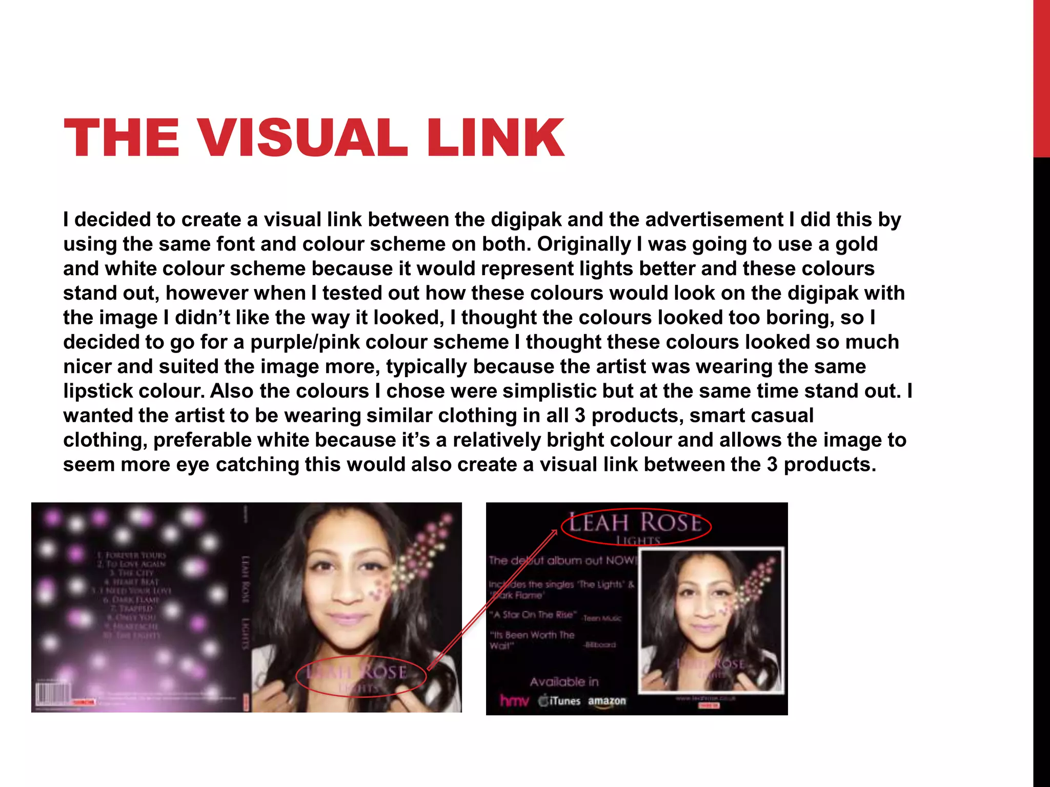 THE VISUAL LINK
I decided to create a visual link between the digipak and the advertisement I did this by
using the same font and colour scheme on both. Originally I was going to use a gold
and white colour scheme because it would represent lights better and these colours
stand out, however when I tested out how these colours would look on the digipak with
the image I didn’t like the way it looked, I thought the colours looked too boring, so I
decided to go for a purple/pink colour scheme I thought these colours looked so much
nicer and suited the image more, typically because the artist was wearing the same
lipstick colour. Also the colours I chose were simplistic but at the same time stand out. I
wanted the artist to be wearing similar clothing in all 3 products, smart casual
clothing, preferable white because it’s a relatively bright colour and allows the image to
seem more eye catching this would also create a visual link between the 3 products.

 