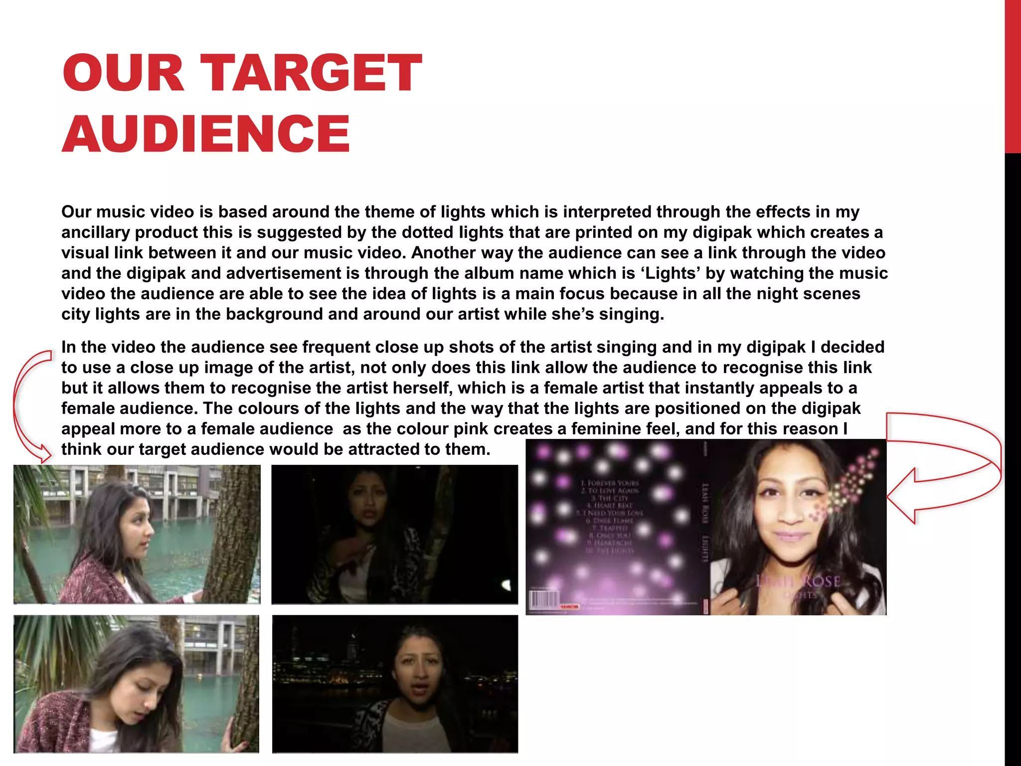 OUR TARGET
AUDIENCE
Our music video is based around the theme of lights which is interpreted through the effects in my
ancillary product this is suggested by the dotted lights that are printed on my digipak which creates a
visual link between it and our music video. Another way the audience can see a link through the video
and the digipak and advertisement is through the album name which is ‘Lights’ by watching the music
video the audience are able to see the idea of lights is a main focus because in all the night scenes
city lights are in the background and around our artist while she’s singing.
In the video the audience see frequent close up shots of the artist singing and in my digipak I decided
to use a close up image of the artist, not only does this link allow the audience to recognise this link
but it allows them to recognise the artist herself, which is a female artist that instantly appeals to a
female audience. The colours of the lights and the way that the lights are positioned on the digipak
appeal more to a female audience as the colour pink creates a feminine feel, and for this reason I
think our target audience would be attracted to them.

 