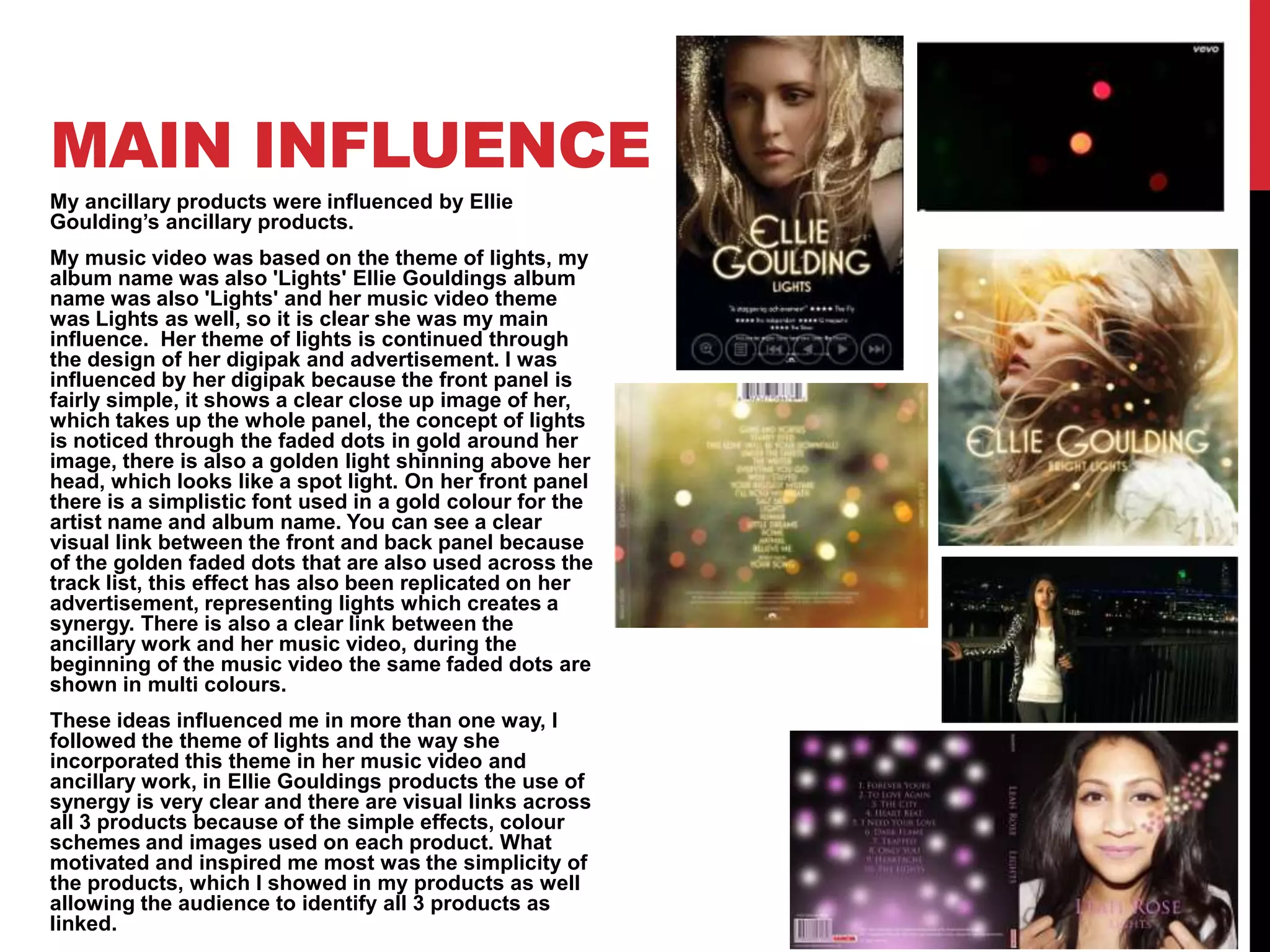 MAIN INFLUENCE
My ancillary products were influenced by Ellie
Goulding’s ancillary products.
My music video was based on the theme of lights, my
album name was also 'Lights' Ellie Gouldings album
name was also 'Lights' and her music video theme
was Lights as well, so it is clear she was my main
influence. Her theme of lights is continued through
the design of her digipak and advertisement. I was
influenced by her digipak because the front panel is
fairly simple, it shows a clear close up image of her,
which takes up the whole panel, the concept of lights
is noticed through the faded dots in gold around her
image, there is also a golden light shinning above her
head, which looks like a spot light. On her front panel
there is a simplistic font used in a gold colour for the
artist name and album name. You can see a clear
visual link between the front and back panel because
of the golden faded dots that are also used across the
track list, this effect has also been replicated on her
advertisement, representing lights which creates a
synergy. There is also a clear link between the
ancillary work and her music video, during the
beginning of the music video the same faded dots are
shown in multi colours.
These ideas influenced me in more than one way, I
followed the theme of lights and the way she
incorporated this theme in her music video and
ancillary work, in Ellie Gouldings products the use of
synergy is very clear and there are visual links across
all 3 products because of the simple effects, colour
schemes and images used on each product. What
motivated and inspired me most was the simplicity of
the products, which I showed in my products as well
allowing the audience to identify all 3 products as
linked.

 