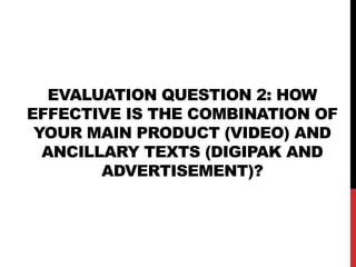 EVALUATION QUESTION 2: HOW
EFFECTIVE IS THE COMBINATION OF
YOUR MAIN PRODUCT (VIDEO) AND
ANCILLARY TEXTS (DIGIPAK AND
ADVERTISEMENT)?

 