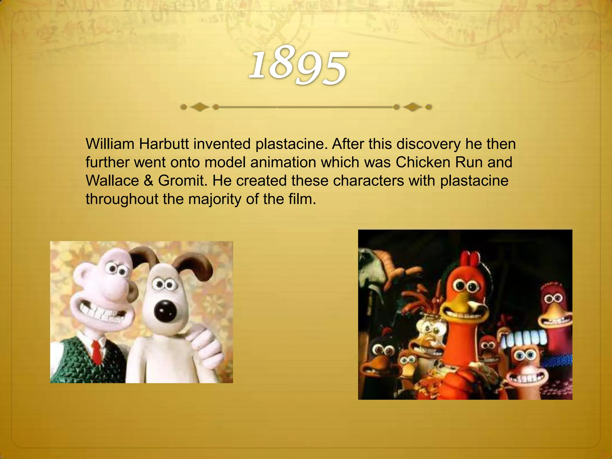 William Harbutt invented plastacine. After this discovery he then
further went onto model animation which was Chicken Run and
Wallace & Gromit. He created these characters with plastacine
throughout the majority of the film.

 