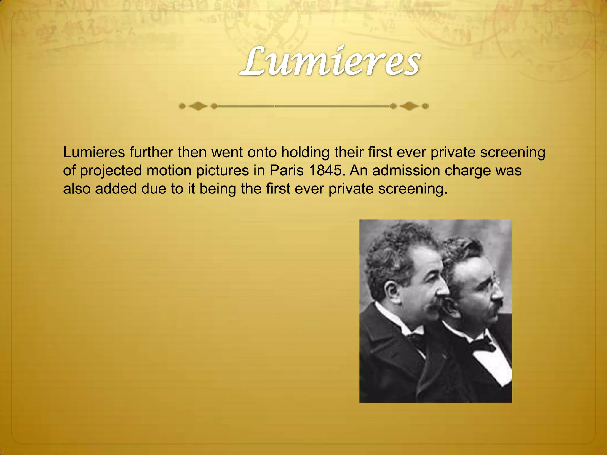 Lumieres further then went onto holding their first ever private screening
of projected motion pictures in Paris 1845. An admission charge was
also added due to it being the first ever private screening.

 