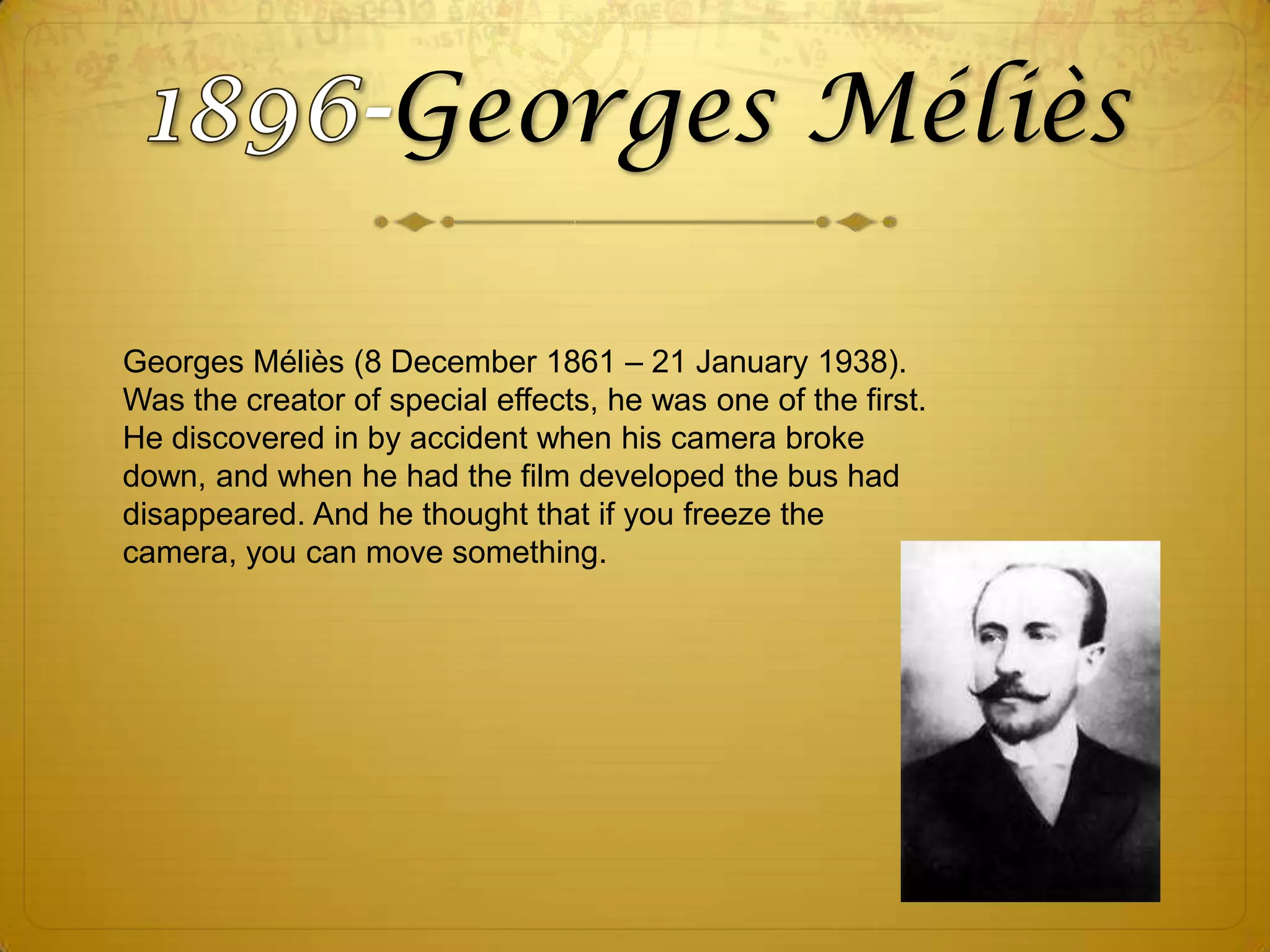 Georges Méliès
Georges Méliès (8 December 1861 – 21 January 1938).
Was the creator of special effects, he was one of the first.
He discovered in by accident when his camera broke
down, and when he had the film developed the bus had
disappeared. And he thought that if you freeze the
camera, you can move something.

 
