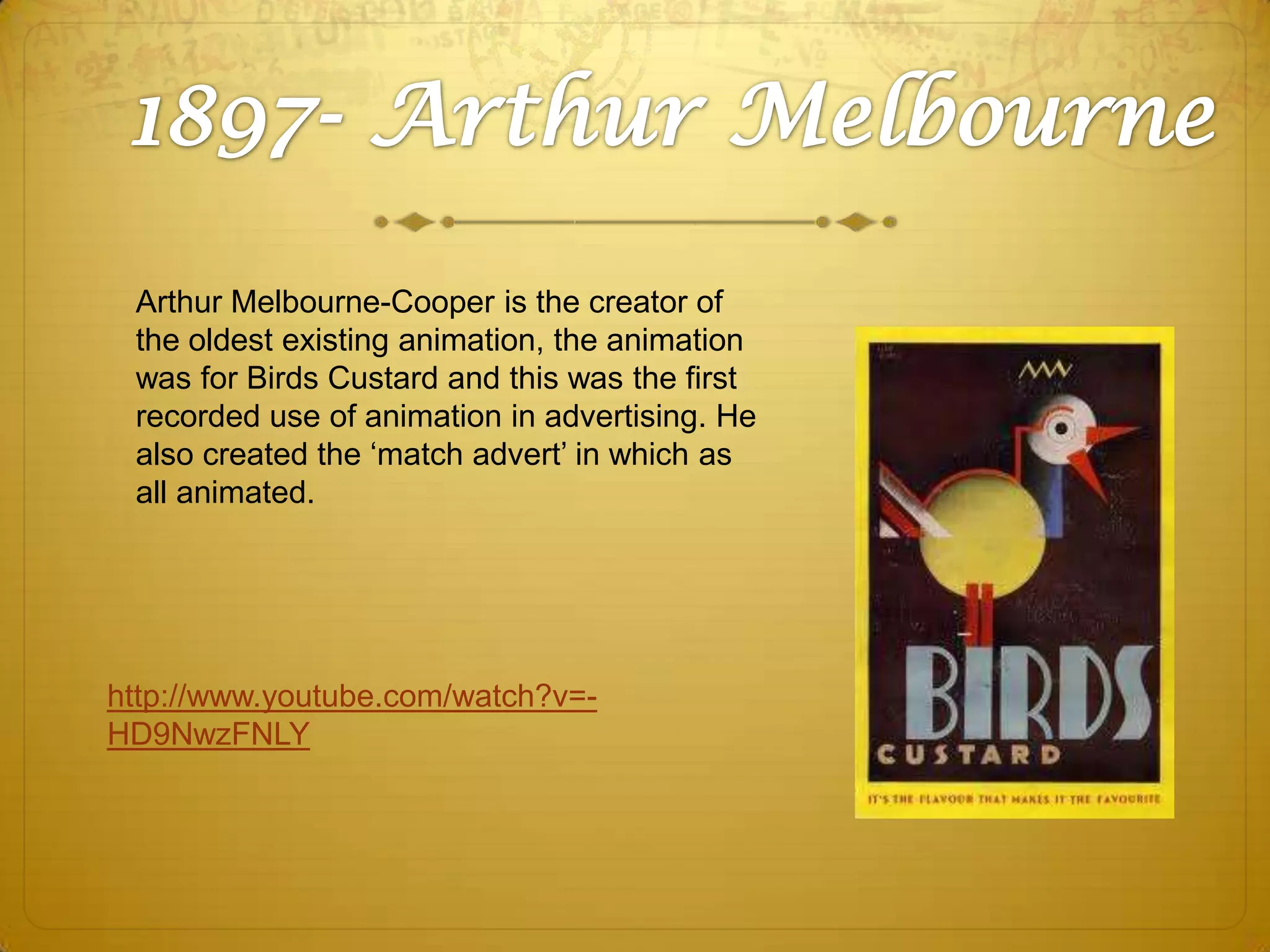 Arthur Melbourne-Cooper is the creator of
the oldest existing animation, the animation
was for Birds Custard and this was the first
recorded use of animation in advertising. He
also created the ‘match advert’ in which as
all animated.

http://www.youtube.com/watch?v=HD9NwzFNLY

 