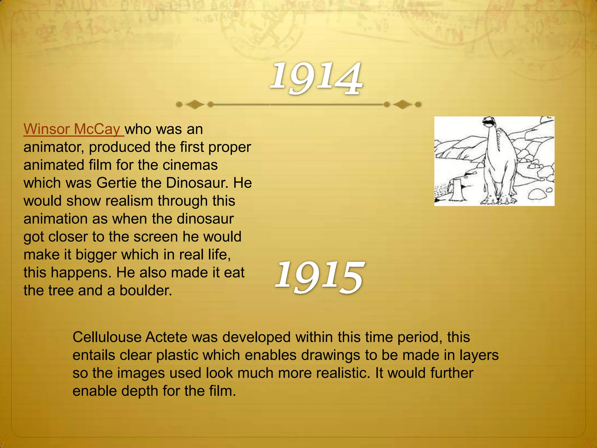 Winsor McCay who was an
animator, produced the first proper
animated film for the cinemas
which was Gertie the Dinosaur. He
would show realism through this
animation as when the dinosaur
got closer to the screen he would
make it bigger which in real life,
this happens. He also made it eat
the tree and a boulder.
Cellulouse Actete was developed within this time period, this
entails clear plastic which enables drawings to be made in layers
so the images used look much more realistic. It would further
enable depth for the film.

 