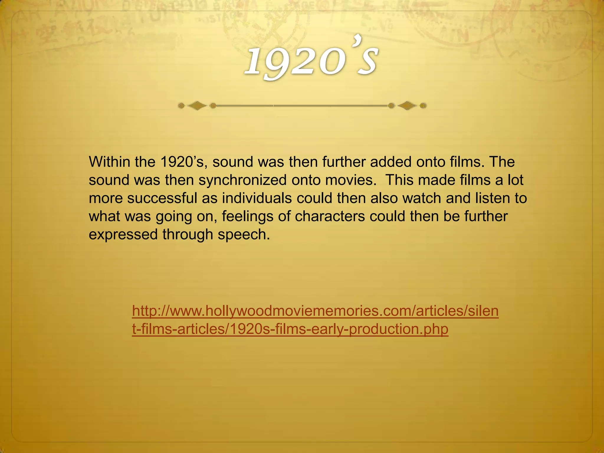 Within the 1920’s, sound was then further added onto films. The
sound was then synchronized onto movies. This made films a lot
more successful as individuals could then also watch and listen to
what was going on, feelings of characters could then be further
expressed through speech.

http://www.hollywoodmoviememories.com/articles/silen
t-films-articles/1920s-films-early-production.php

 