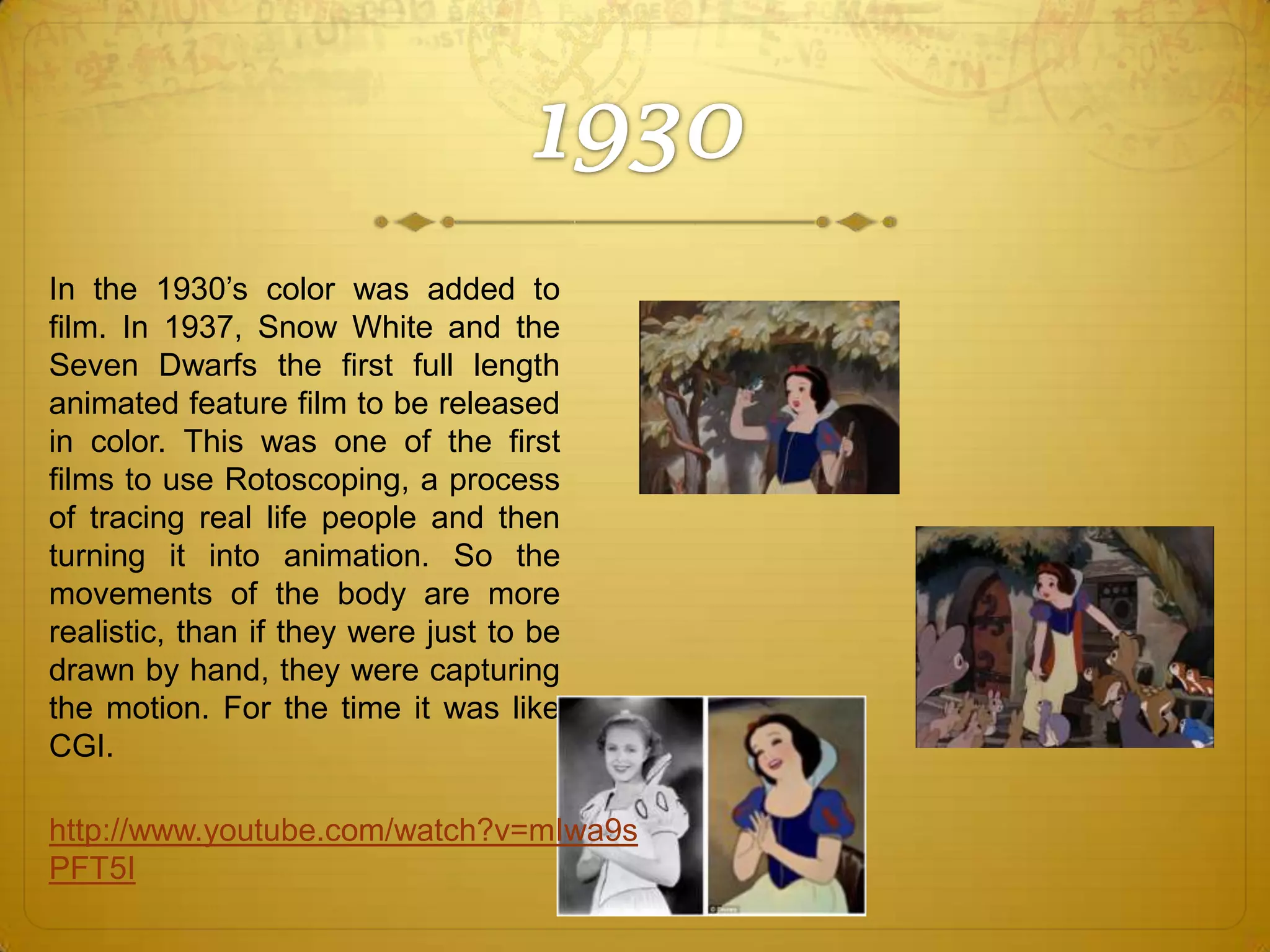 In the 1930’s color was added to
film. In 1937, Snow White and the
Seven Dwarfs the first full length
animated feature film to be released
in color. This was one of the first
films to use Rotoscoping, a process
of tracing real life people and then
turning it into animation. So the
movements of the body are more
realistic, than if they were just to be
drawn by hand, they were capturing
the motion. For the time it was like
CGI.
http://www.youtube.com/watch?v=mIwa9s
PFT5I

 