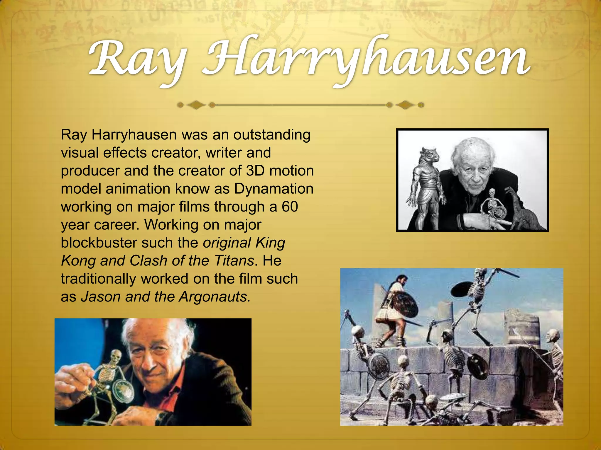 Ray Harryhausen was an outstanding
visual effects creator, writer and
producer and the creator of 3D motion
model animation know as Dynamation
working on major films through a 60
year career. Working on major
blockbuster such the original King
Kong and Clash of the Titans. He
traditionally worked on the film such
as Jason and the Argonauts.

 
