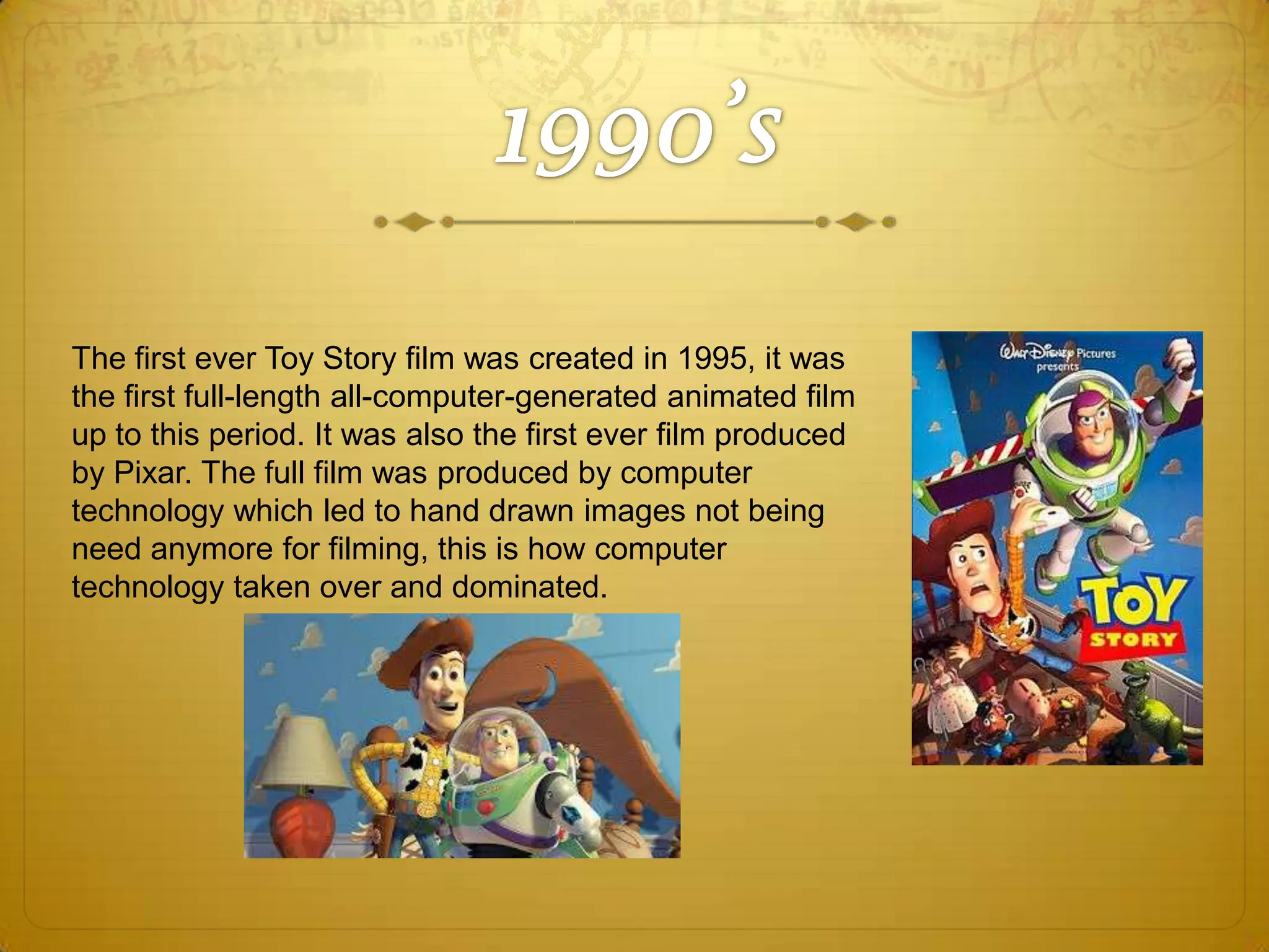 The first ever Toy Story film was created in 1995, it was
the first full-length all-computer-generated animated film
up to this period. It was also the first ever film produced
by Pixar. The full film was produced by computer
technology which led to hand drawn images not being
need anymore for filming, this is how computer
technology taken over and dominated.

 