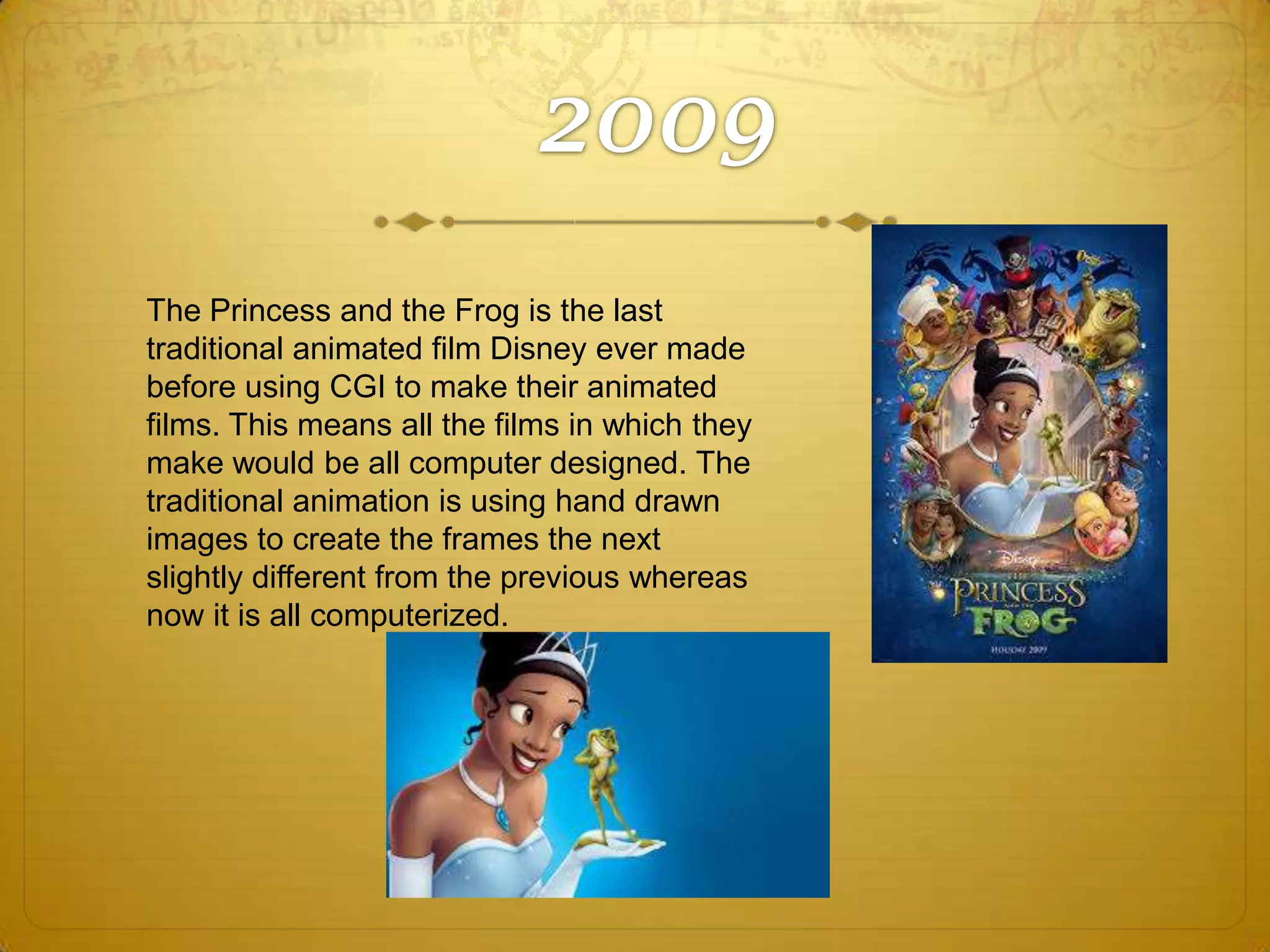 The Princess and the Frog is the last
traditional animated film Disney ever made
before using CGI to make their animated
films. This means all the films in which they
make would be all computer designed. The
traditional animation is using hand drawn
images to create the frames the next
slightly different from the previous whereas
now it is all computerized.

 