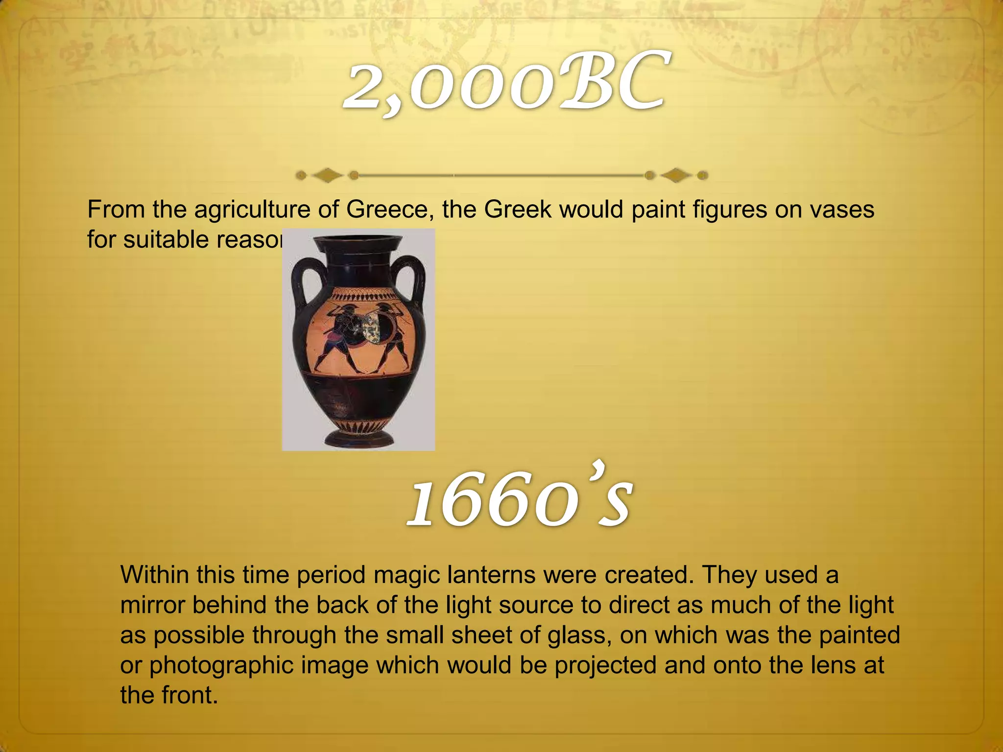 From the agriculture of Greece, the Greek would paint figures on vases
for suitable reasons.

Within this time period magic lanterns were created. They used a
mirror behind the back of the light source to direct as much of the light
as possible through the small sheet of glass, on which was the painted
or photographic image which would be projected and onto the lens at
the front.

 