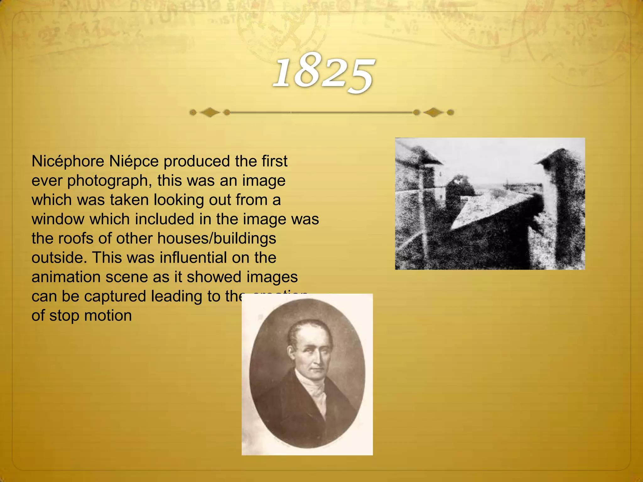 Nicéphore Niépce produced the first
ever photograph, this was an image
which was taken looking out from a
window which included in the image was
the roofs of other houses/buildings
outside. This was influential on the
animation scene as it showed images
can be captured leading to the creation
of stop motion

 