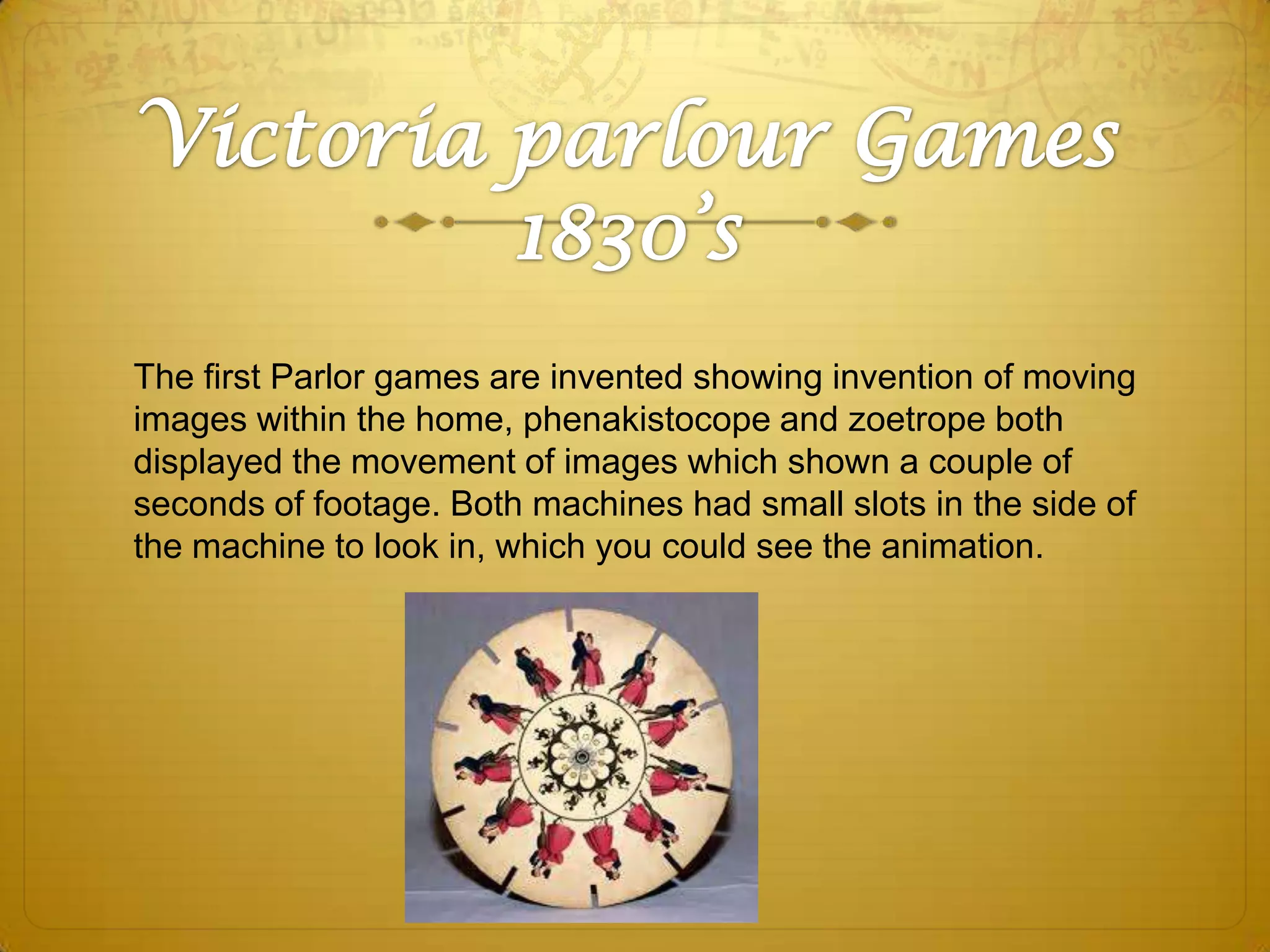 The first Parlor games are invented showing invention of moving
images within the home, phenakistocope and zoetrope both
displayed the movement of images which shown a couple of
seconds of footage. Both machines had small slots in the side of
the machine to look in, which you could see the animation.

 