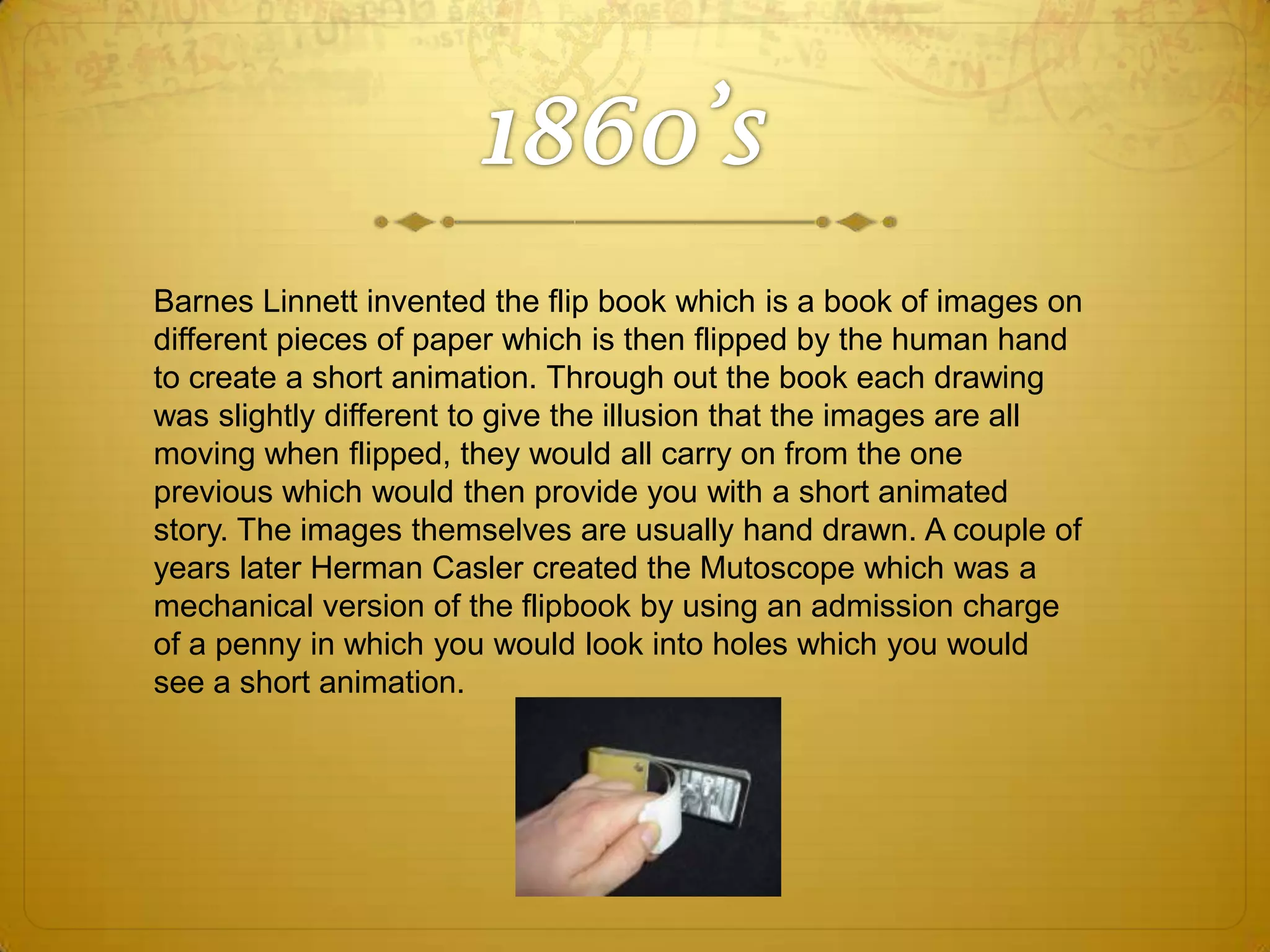 Barnes Linnett invented the flip book which is a book of images on
different pieces of paper which is then flipped by the human hand
to create a short animation. Through out the book each drawing
was slightly different to give the illusion that the images are all
moving when flipped, they would all carry on from the one
previous which would then provide you with a short animated
story. The images themselves are usually hand drawn. A couple of
years later Herman Casler created the Mutoscope which was a
mechanical version of the flipbook by using an admission charge
of a penny in which you would look into holes which you would
see a short animation.

 