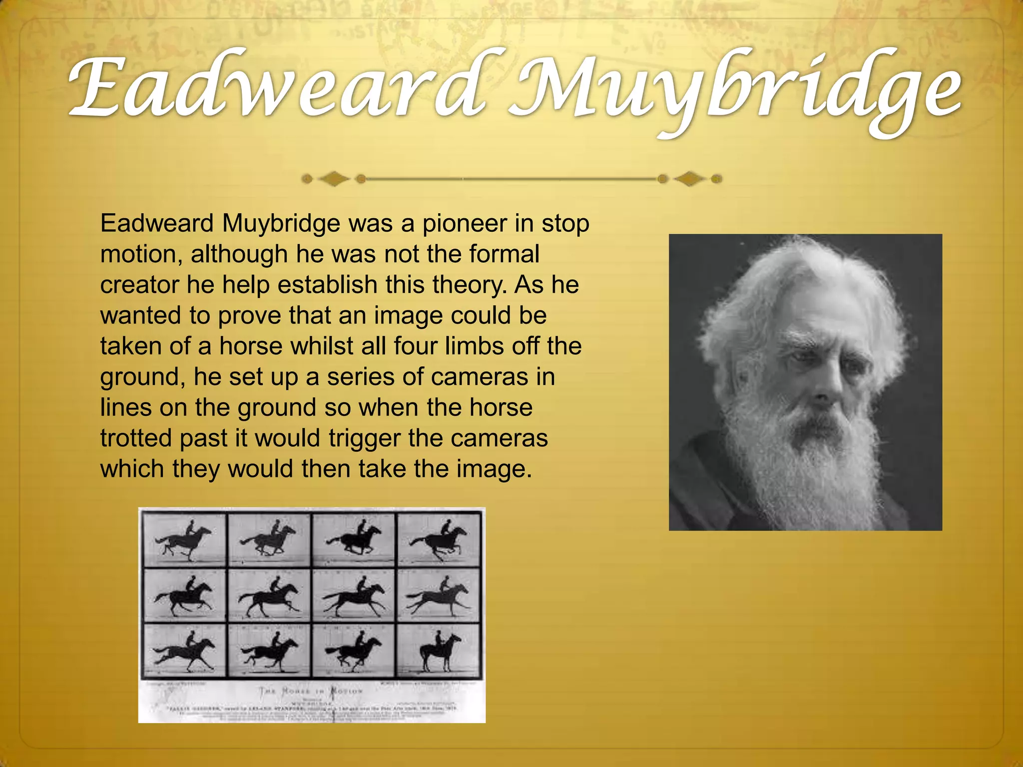 Eadweard Muybridge was a pioneer in stop
motion, although he was not the formal
creator he help establish this theory. As he
wanted to prove that an image could be
taken of a horse whilst all four limbs off the
ground, he set up a series of cameras in
lines on the ground so when the horse
trotted past it would trigger the cameras
which they would then take the image.

 