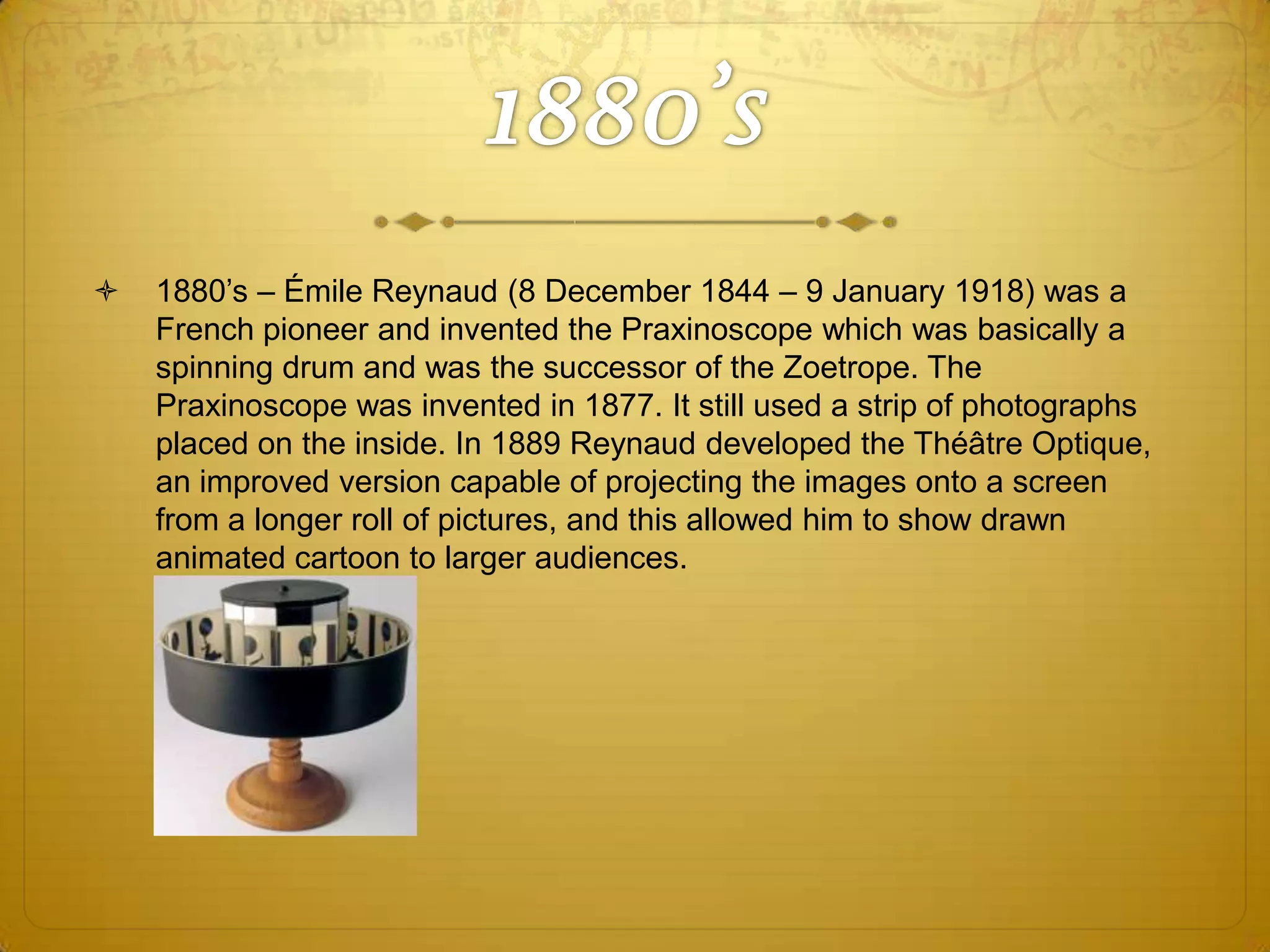 

1880’s – Émile Reynaud (8 December 1844 – 9 January 1918) was a
French pioneer and invented the Praxinoscope which was basically a
spinning drum and was the successor of the Zoetrope. The
Praxinoscope was invented in 1877. It still used a strip of photographs
placed on the inside. In 1889 Reynaud developed the Théâtre Optique,
an improved version capable of projecting the images onto a screen
from a longer roll of pictures, and this allowed him to show drawn
animated cartoon to larger audiences.

 