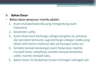 B. Bahan Dasar
• Bahan dasar penyusun matriks adalah:
1. Asam mukopolisakarida yang mengandung asam
hialuronat
2. Kondroitin sulfat.
3. Asam Hialuronat berfungsi sebagai pengikat air, pelumas
dan peredam benturan, juga berfungsi sebagai media yang
dilalui oleh bahan makanan dan zat buangan antar sel.
4. Semakin banyak kandungan asam hialuronat, matriks
menjadi lentur sebaliknya semakin banyak kondroitin
sulfat, matriks menjadi kaku.
5. Bahan dasar ini berbentuk larutan homogen setengah cair.

 
