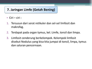 7. Jaringan Limfe (Getah Bening)
• Ciri – ciri :
1. Tersusun dari serat retikuler dan sel-sel limfosit dan
makrofag.
2. Terdapat pada organ tymus, kel. Limfe, tonsil dan limpa.
3. Limfosit cenderung berkelompok. Kelompok limfosit
disebut Nodulus yang bisa kita jumpai di tonsil, limpa, tymus
dan saluran pencernaan.

 