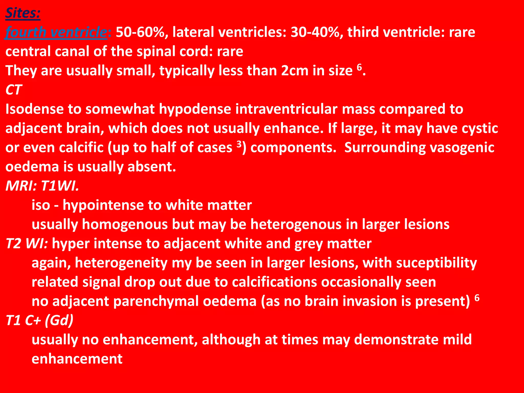 Sites:
fourth ventricle: 50-60%, lateral ventricles: 30-40%, third ventricle: rare
central canal of the spinal cord: rare
They are usually small, typically less than 2cm in size 6.
CT
Isodense to somewhat hypodense intraventricular mass compared to
adjacent brain, which does not usually enhance. If large, it may have cystic
or even calcific (up to half of cases 3) components. Surrounding vasogenic
oedema is usually absent.
MRI: T1WI.
iso - hypointense to white matter
usually homogenous but may be heterogenous in larger lesions
T2 WI: hyper intense to adjacent white and grey matter
again, heterogeneity my be seen in larger lesions, with suceptibility
related signal drop out due to calcifications occasionally seen
no adjacent parenchymal oedema (as no brain invasion is present) 6
T1 C+ (Gd)
usually no enhancement, although at times may demonstrate mild
enhancement

 