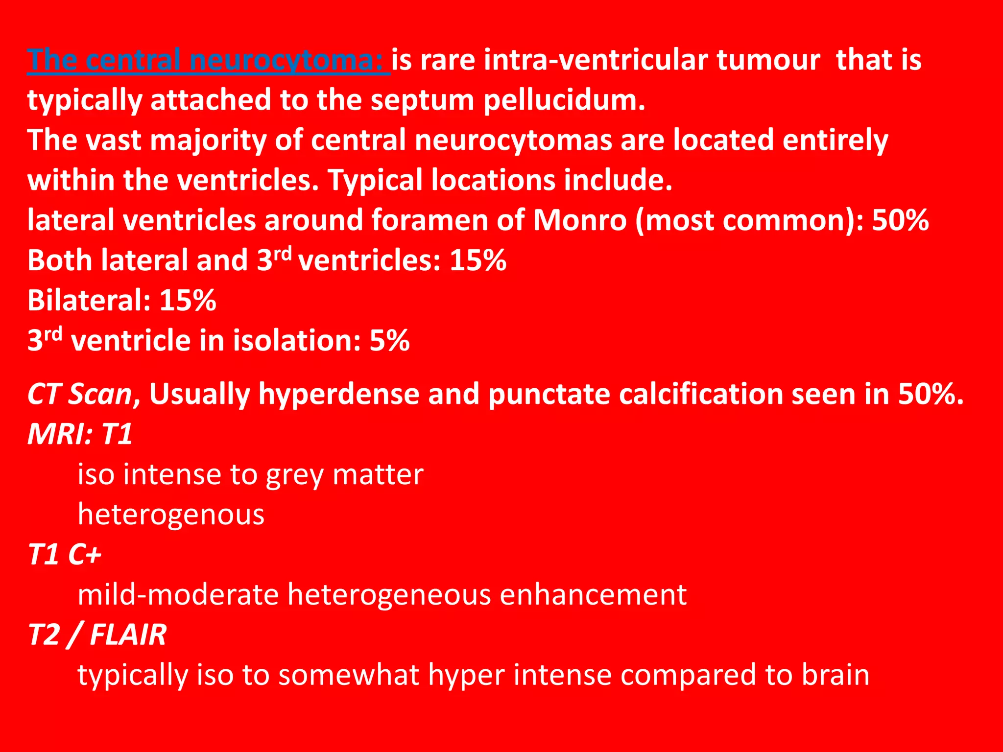 The central neurocytoma: is rare intra-ventricular tumour that is
typically attached to the septum pellucidum.
The vast majority of central neurocytomas are located entirely
within the ventricles. Typical locations include.
lateral ventricles around foramen of Monro (most common): 50%
Both lateral and 3rd ventricles: 15%
Bilateral: 15%
3rd ventricle in isolation: 5%
CT Scan, Usually hyperdense and punctate calcification seen in 50%.
MRI: T1
iso intense to grey matter
heterogenous
T1 C+
mild-moderate heterogeneous enhancement
T2 / FLAIR
typically iso to somewhat hyper intense compared to brain

 