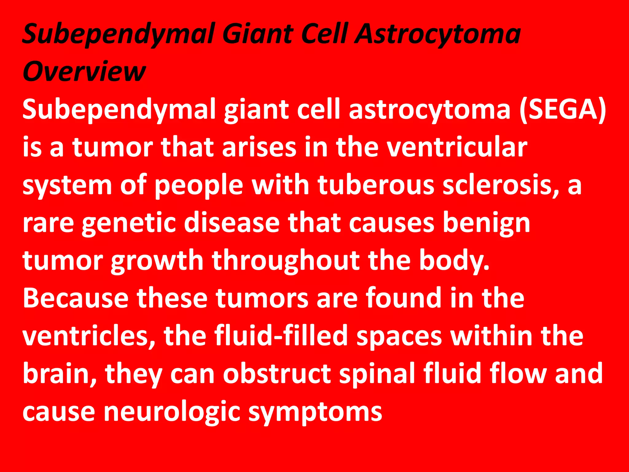 Subependymal Giant Cell Astrocytoma
Overview
Subependymal giant cell astrocytoma (SEGA)
is a tumor that arises in the ventricular
system of people with tuberous sclerosis, a
rare genetic disease that causes benign
tumor growth throughout the body.
Because these tumors are found in the
ventricles, the fluid-filled spaces within the
brain, they can obstruct spinal fluid flow and
cause neurologic symptoms

 