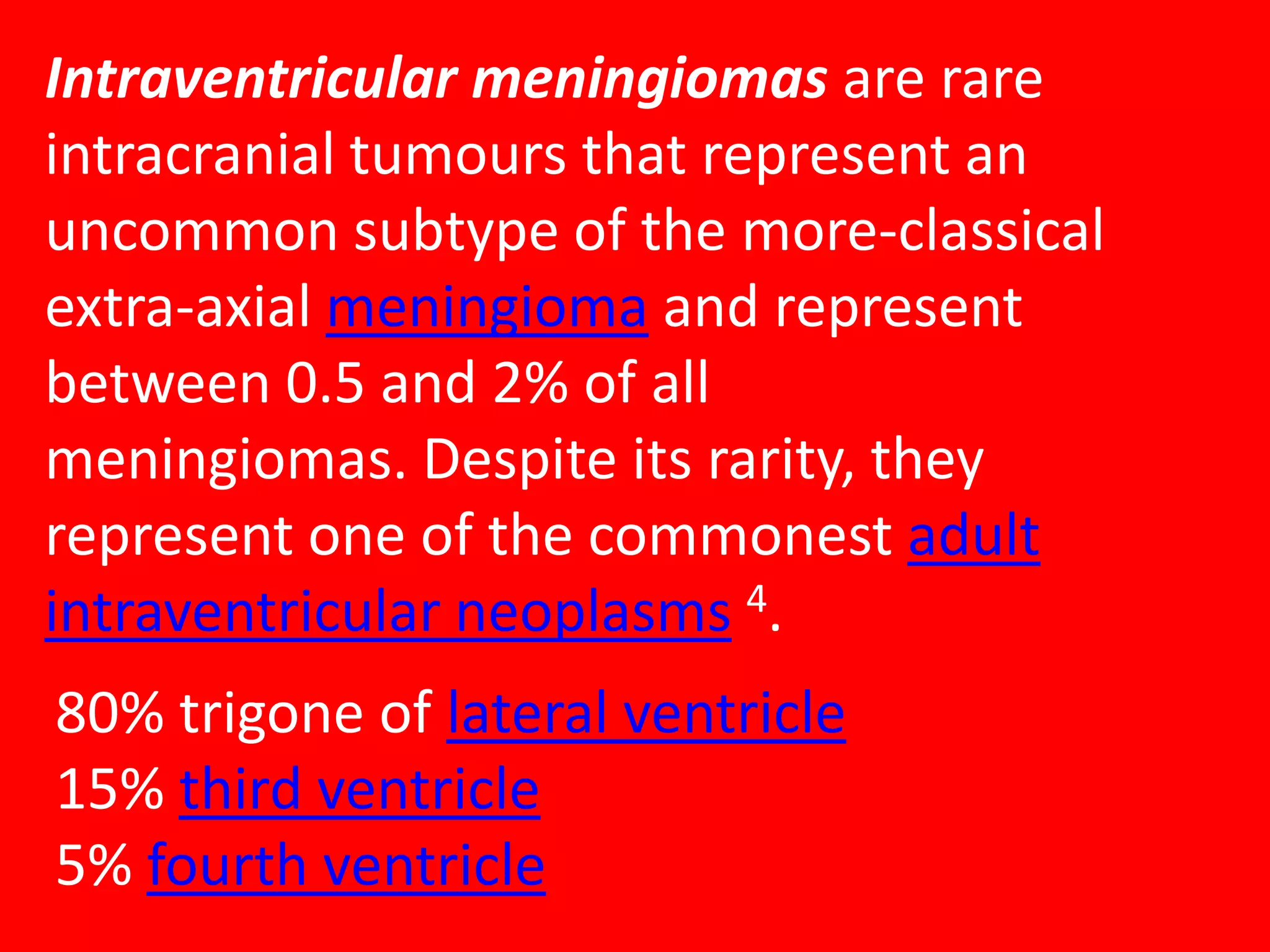 Intraventricular meningiomas are rare
intracranial tumours that represent an
uncommon subtype of the more-classical
extra-axial meningioma and represent
between 0.5 and 2% of all
meningiomas. Despite its rarity, they
represent one of the commonest adult
intraventricular neoplasms 4.
80% trigone of lateral ventricle
15% third ventricle
5% fourth ventricle

 