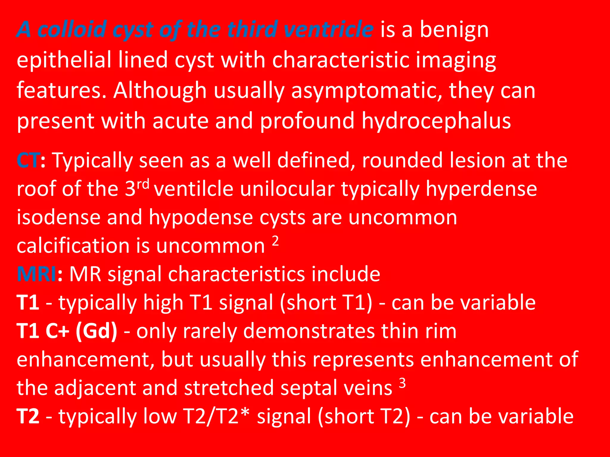 A colloid cyst of the third ventricle is a benign
epithelial lined cyst with characteristic imaging
features. Although usually asymptomatic, they can
present with acute and profound hydrocephalus
CT: Typically seen as a well defined, rounded lesion at the
roof of the 3rd ventilcle unilocular typically hyperdense
isodense and hypodense cysts are uncommon
calcification is uncommon 2
MRI: MR signal characteristics include
T1 - typically high T1 signal (short T1) - can be variable
T1 C+ (Gd) - only rarely demonstrates thin rim
enhancement, but usually this represents enhancement of
the adjacent and stretched septal veins 3
T2 - typically low T2/T2* signal (short T2) - can be variable

 