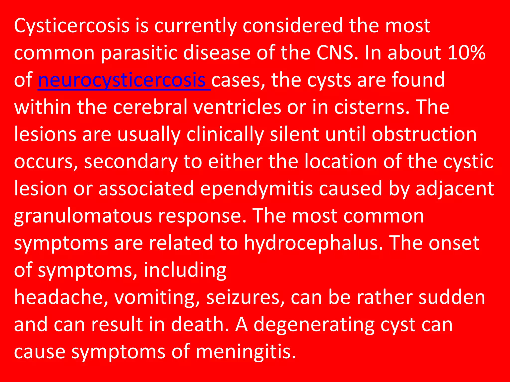 Cysticercosis is currently considered the most
common parasitic disease of the CNS. In about 10%
of neurocysticercosis cases, the cysts are found
within the cerebral ventricles or in cisterns. The
lesions are usually clinically silent until obstruction
occurs, secondary to either the location of the cystic
lesion or associated ependymitis caused by adjacent
granulomatous response. The most common
symptoms are related to hydrocephalus. The onset
of symptoms, including
headache, vomiting, seizures, can be rather sudden
and can result in death. A degenerating cyst can
cause symptoms of meningitis.

 