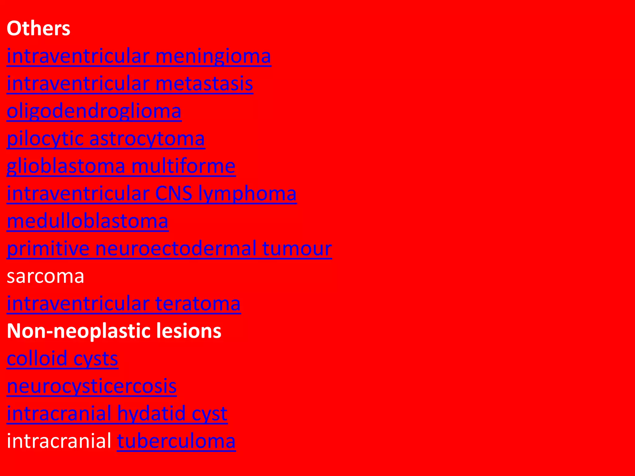 Others
intraventricular meningioma
intraventricular metastasis
oligodendroglioma
pilocytic astrocytoma
glioblastoma multiforme
intraventricular CNS lymphoma
medulloblastoma
primitive neuroectodermal tumour
sarcoma
intraventricular teratoma
Non-neoplastic lesions
colloid cysts
neurocysticercosis
intracranial hydatid cyst
intracranial tuberculoma

 