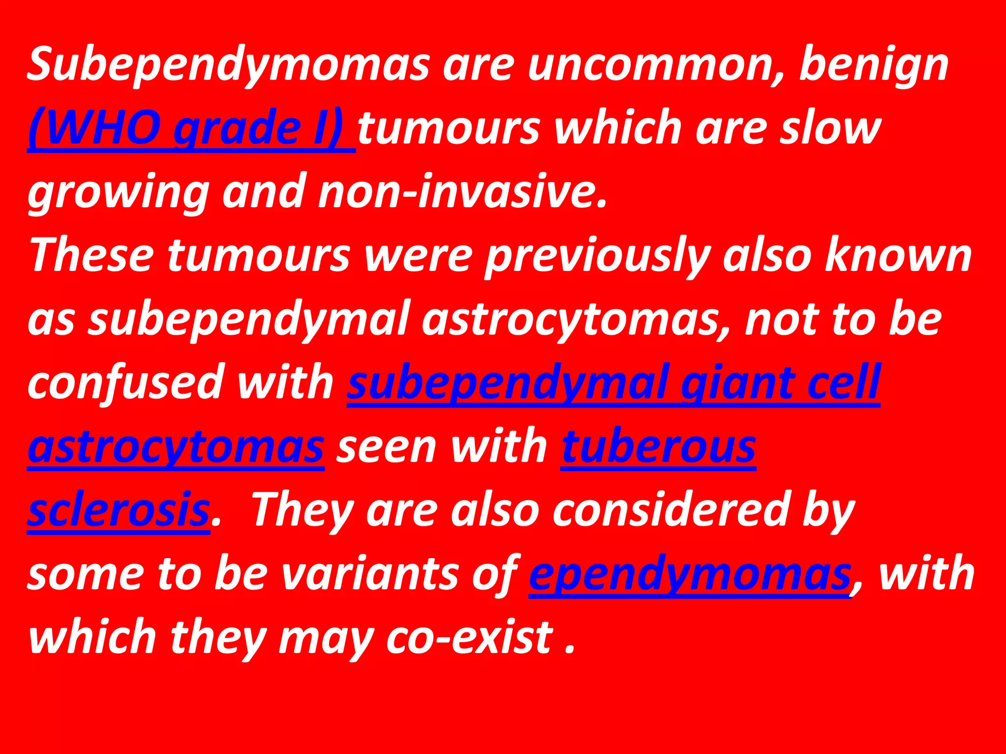 Subependymomas are uncommon, benign
(WHO grade I) tumours which are slow
growing and non-invasive.
These tumours were previously also known
as subependymal astrocytomas, not to be
confused with subependymal giant cell
astrocytomas seen with tuberous
sclerosis. They are also considered by
some to be variants of ependymomas, with
which they may co-exist .

 