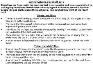 Survey evaluation for rough cut 2
Overall we are happy with the progress that we are making and we are committed to
making improvements therefore we are carrying out a survey to see what random
people like and dislike about the rough cut 2, here is what they think of the rough
cut 2.
Things they liked• They said they like the quality of the video and the variety of shot angles that we
have used in the rough cut 2.
• They said they like overall it looks much better from rough cut one as we have
improved it greatly since then.
• They liked the changes we made to the storyline making it more clear so everyone
can understand the flashback scene
•
They also like the new actor that we used in the flashback scene saying that he
looks more like our main actor which is what we wanted.
• A lot of people also pointed out a continuity error in rough cut 1 which we have
fixed.
Things they didn’t like• A lot of people have said they didn’t quite like the opening scene to the rough cut
2 suggesting we make changes to the location we used.
• They also said they didn’t like the quality of the video suggesting it should stay the
same throughout the video.
• A lot of people said they didn’t like the transition effect we use for the back flash
scene suggesting we use another effect

 