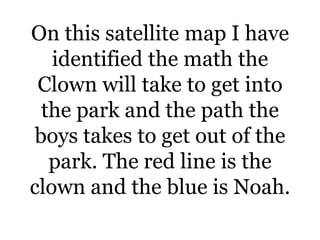 On this satellite map I have
identified the math the
Clown will take to get into
the park and the path the
boys takes to get out of the
park. The red line is the
clown and the blue is Noah.

 