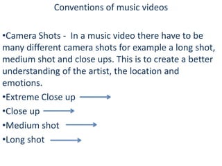 Conventions of music videos
•Camera Shots - In a music video there have to be
many different camera shots for example a long shot,
medium shot and close ups. This is to create a better
understanding of the artist, the location and
emotions.
•Extreme Close up
•Close up
•Medium shot
•Long shot

 