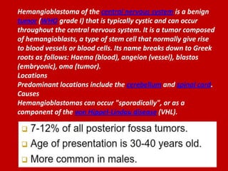 Hemangioblastoma of the central nervous system is a benign
tumor (WHO grade I) that is typically cystic and can occur
throughout the central nervous system. It is a tumor composed
of hemangioblasts, a type of stem cell that normally give rise
to blood vessels or blood cells. Its name breaks down to Greek
roots as follows: Haema (blood), angeion (vessel), blastos
(embryonic), oma (tumor).
Locations
Predominant locations include the cerebellum and spinal cord.
Causes
Hemangioblastomas can occur "sporadically", or as a
component of the von Hippel-Lindau disease (VHL).

 