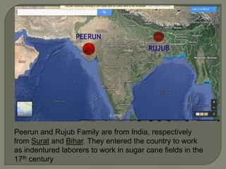 Peerun and Rujub Family are from India, respectively
from Surat and Bihar. They entered the country to work
as indentured laborers to work in sugar cane fields in the
17th century

 
