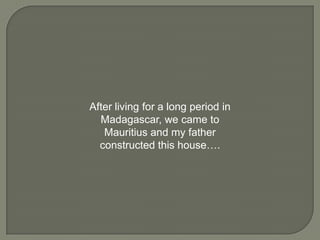 After living for a long period in
Madagascar, we came to
Mauritius and my father
constructed this house….

 