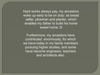 Hard works always pay, my ancestors
woke up early to be on duty: as bread
seller, plowman and planter, which
enabled my father to build his home
sweet home :D
Furthermore, my ancestors have
contributed enormously, for which
we have today in my family members
pursuing higher studies, and some
have become engineers, teachers
and architects also.

 