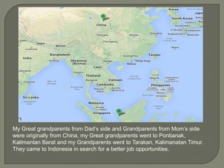 My Great grandparents from Dad’s side and Grandparents from Mom’s side
were originally from China, my Great grandparents went to Pontianak,
Kalimantan Barat and my Grandparents went to Tarakan, Kalimanatan Timur.
They came to Indonesia in search for a better job opportunities.

 