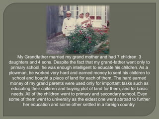 My Grandfather married my grand mother and had 7 children: 3
daughters and 4 sons. Despite the fact that my grand-father went only to
primary school, he was enough intelligent to educate his children. As a
plowman, he worked very hard and earned money to sent his children to
school and bought a piece of land for each of them. The hard earned
money of my grand parents were used only for important tasks such as
educating their children and buying plot of land for them, and for basic
needs. All of the children went to primary and secondary school. Even
some of them went to university as the eldest one went abroad to further
her education and some other settled in a foreign country.

 