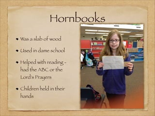 Hornbooks
Was a slab of wood
Used in dame school
Helped with reading had the ABC or the
Lord's Prayers

Children held in their
hands

 