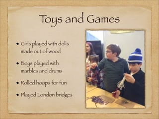T
oys and Games
Girls played with dolls
made out of wood
Boys played with

marbles and drums
Rolled hoops for fun
Played London bridges

 