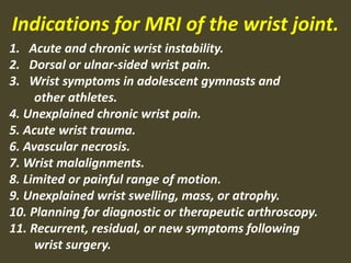 1. Acute and chronic wrist instability.
2. Dorsal or ulnar-sided wrist pain.
3. Wrist symptoms in adolescent gymnasts and
other athletes.
4. Unexplained chronic wrist pain.
5. Acute wrist trauma.
6. Avascular necrosis.
7. Wrist malalignments.
8. Limited or painful range of motion.
9. Unexplained wrist swelling, mass, or atrophy.
10. Planning for diagnostic or therapeutic arthroscopy.
11. Recurrent, residual, or new symptoms following
wrist surgery.
Indications for MRI of the wrist joint.
 