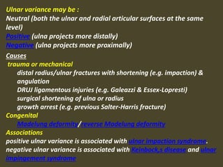 Ulnar variance may be :
Neutral (both the ulnar and radial articular surfaces at the same
level)
Positive (ulna projects more distally)
Negative (ulna projects more proximally)
Causes
trauma or mechanical
distal radius/ulnar fractures with shortening (e.g. impaction) &
angulation
DRUJ ligamentous injuries (e.g. Galeazzi & Essex-Lopresti)
surgical shortening of ulna or radius
growth arrest (e.g. previous Salter-Harris fracture)
Congenital
Madelung deformity/reverse Madelung deformity
Associations
positive ulnar variance is associated with ulnar impaction syndrome.
negative ulnar variance is associated with Keinbock,s disease and ulnar
impingement syndrome
 