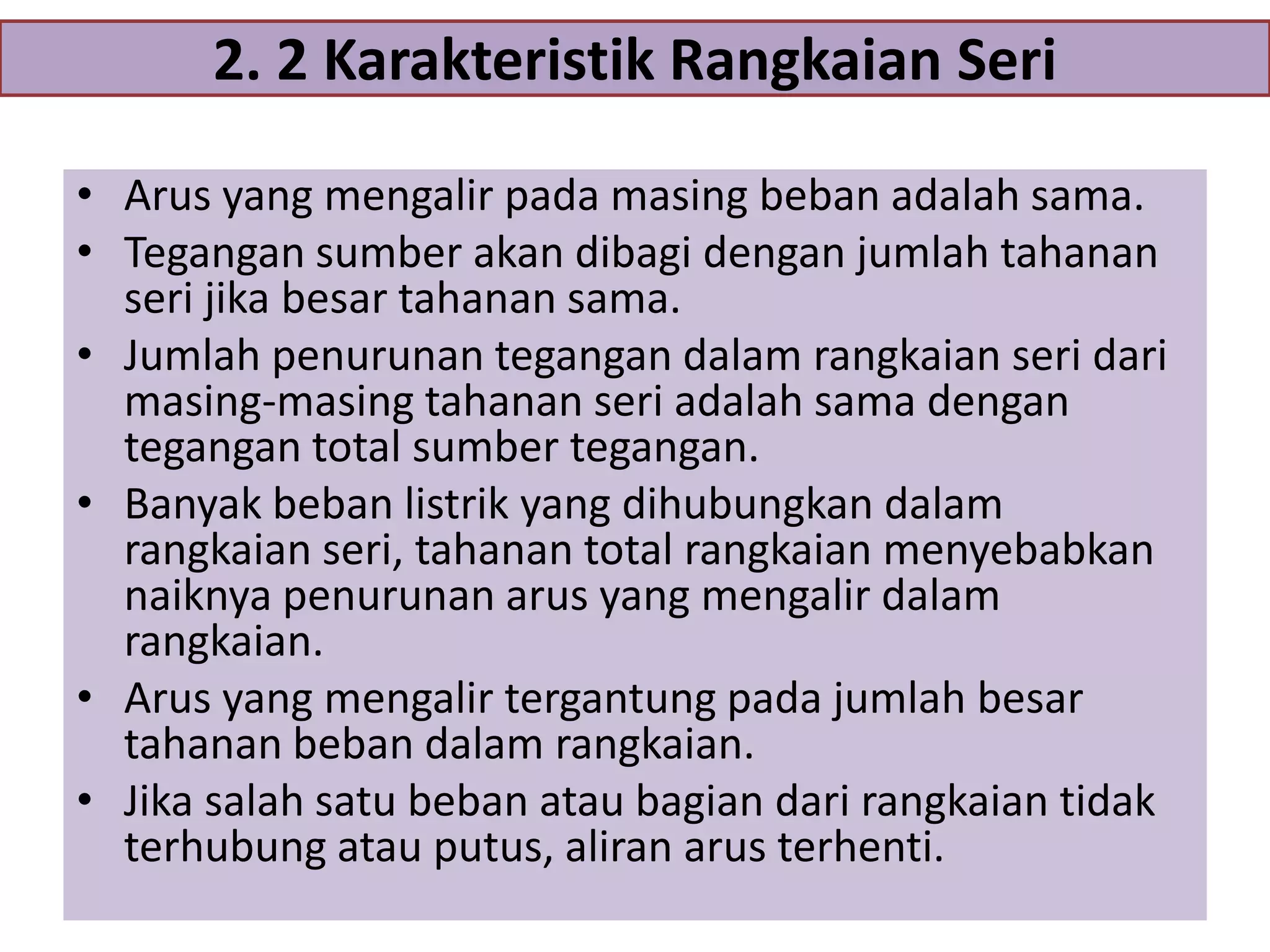 2. 2 Karakteristik Rangkaian Seri
• Arus yang mengalir pada masing beban adalah sama.
• Tegangan sumber akan dibagi dengan jumlah tahanan
seri jika besar tahanan sama.
• Jumlah penurunan tegangan dalam rangkaian seri dari
masing-masing tahanan seri adalah sama dengan
tegangan total sumber tegangan.
• Banyak beban listrik yang dihubungkan dalam
rangkaian seri, tahanan total rangkaian menyebabkan
naiknya penurunan arus yang mengalir dalam
rangkaian.
• Arus yang mengalir tergantung pada jumlah besar
tahanan beban dalam rangkaian.
• Jika salah satu beban atau bagian dari rangkaian tidak
terhubung atau putus, aliran arus terhenti.

 