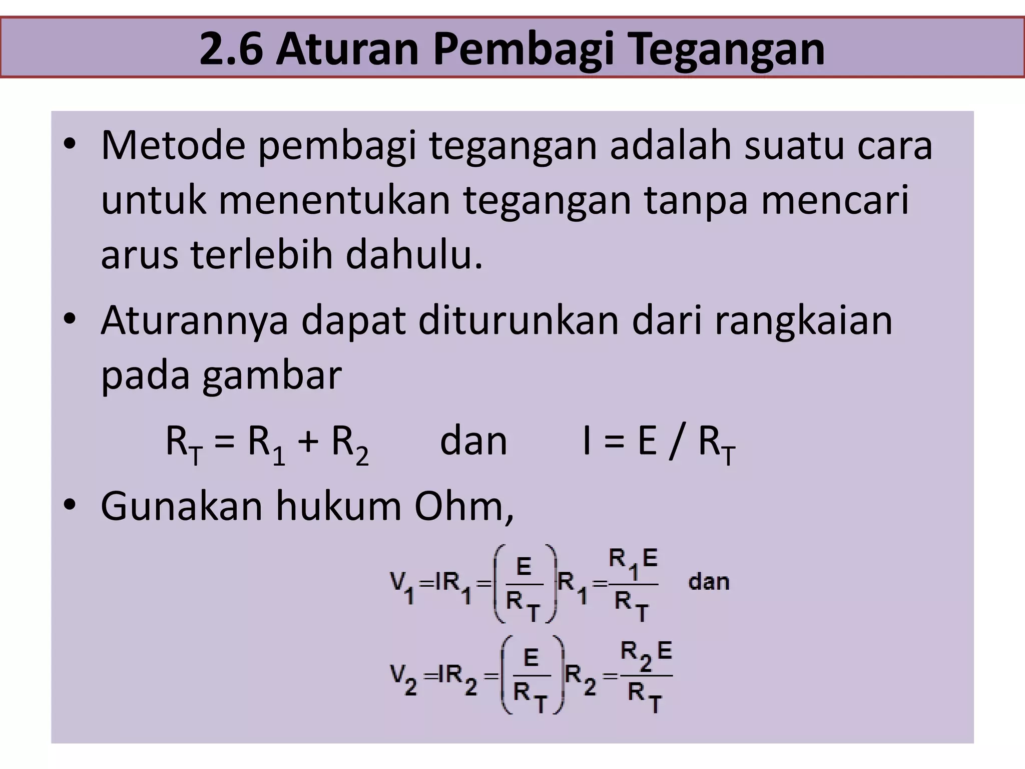 2.6 Aturan Pembagi Tegangan
• Metode pembagi tegangan adalah suatu cara
untuk menentukan tegangan tanpa mencari
arus terlebih dahulu.
• Aturannya dapat diturunkan dari rangkaian
pada gambar
RT = R1 + R2
dan
I = E / RT
• Gunakan hukum Ohm,

 